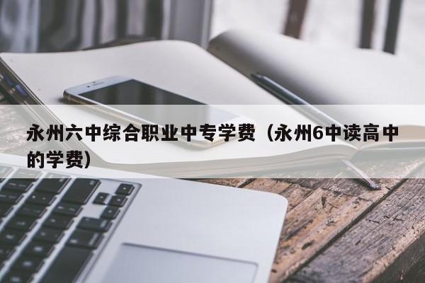 永州六中綜合職業(yè)中專(zhuān)學(xué)費(fèi)（永州6中讀高中的學(xué)費(fèi)）