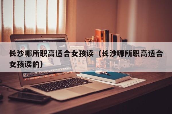 長(zhǎng)沙哪所職高適合女孩讀（長(zhǎng)沙哪所職高適合女孩讀的）