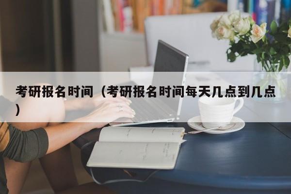 考研報(bào)名時(shí)間（考研報(bào)名時(shí)間每天幾點(diǎn)到幾點(diǎn)）