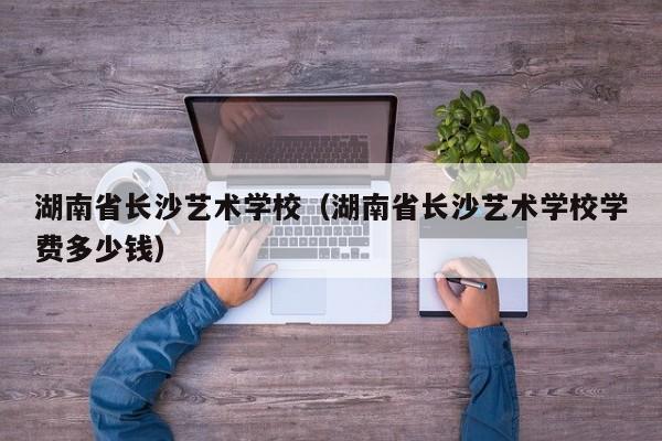 湖南省長沙藝術(shù)學校（湖南省長沙藝術(shù)學校學費多少錢）