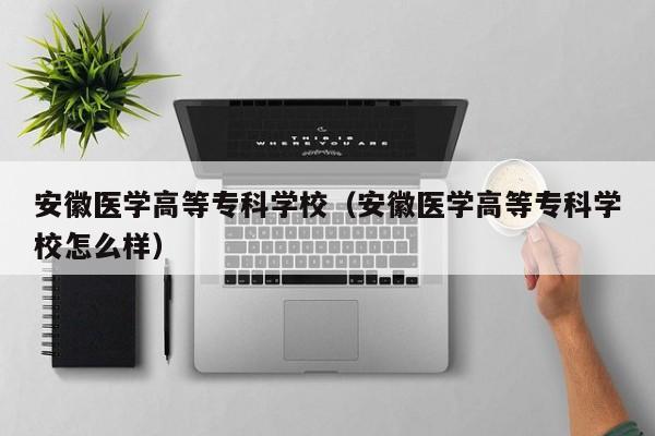 安徽醫(yī)學(xué)高等專科學(xué)校（安徽醫(yī)學(xué)高等?？茖W(xué)校怎么樣）