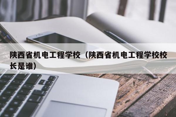 陜西省機電工程學校（陜西省機電工程學校校長是誰）