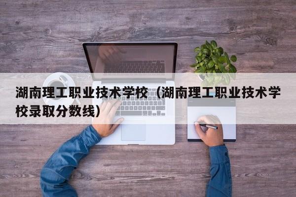 湖南理工職業(yè)技術學校（湖南理工職業(yè)技術學校錄取分數(shù)線）