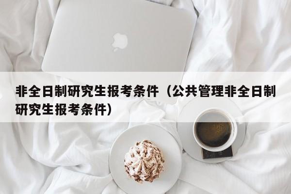 非全日制研究生報考條件（公共管理非全日制研究生報考條件）