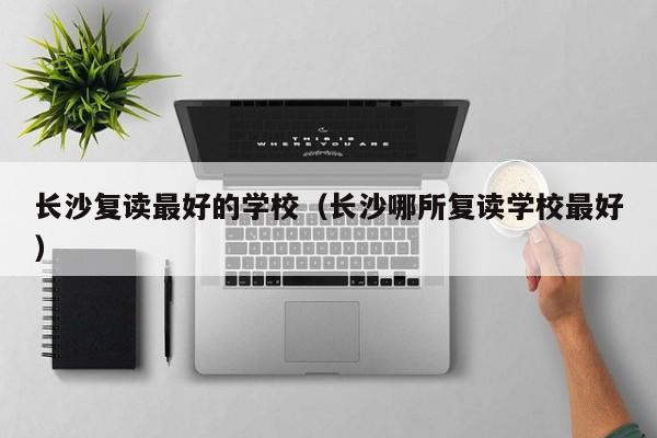 長沙復讀最好的學校（長沙哪所復讀學校最好）