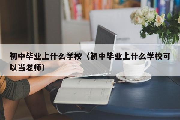 初中畢業(yè)上什么學(xué)校（初中畢業(yè)上什么學(xué)?？梢援?dāng)老師）
